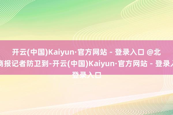 开云(中国)Kaiyun·官方网站 - 登录入口 @北京商报记者防卫到-开云(中国)Kaiyun·官方网站 - 登录入口