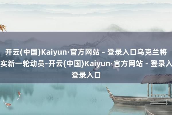 开云(中国)Kaiyun·官方网站 - 登录入口乌克兰将现实新一轮动员-开云(中国)Kaiyun·官方网站 - 登录入口