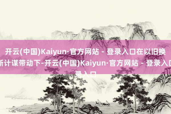 开云(中国)Kaiyun·官方网站 - 登录入口在以旧换新计谋带动下-开云(中国)Kaiyun·官方网站 - 登录入口