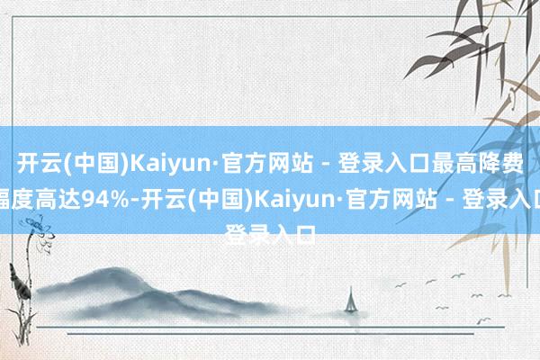 开云(中国)Kaiyun·官方网站 - 登录入口最高降费幅度高达94%-开云(中国)Kaiyun·官方网站 - 登录入口