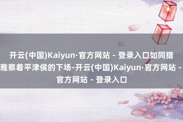 开云(中国)Kaiyun·官方网站 - 登录入口如同猎手一般不雅察着平津侯的下场-开云(中国)Kaiyun·官方网站 - 登录入口