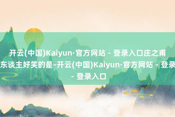 开云(中国)Kaiyun·官方网站 - 登录入口庄之甫最令东谈主好笑的是-开云(中国)Kaiyun·官方网站 - 登录入口