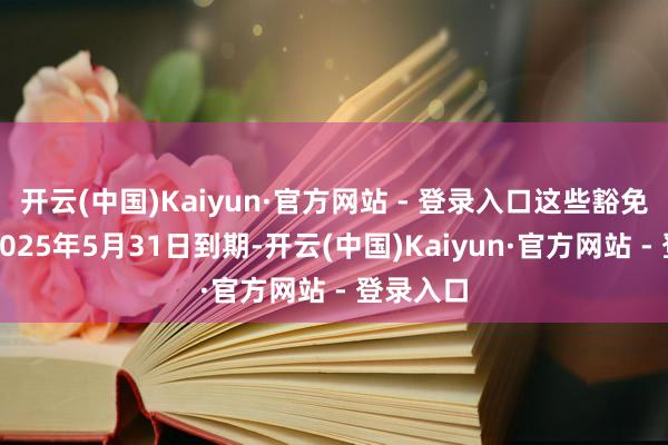 开云(中国)Kaiyun·官方网站 - 登录入口这些豁免原定于2025年5月31日到期-开云(中国)Kaiyun·官方网站 - 登录入口