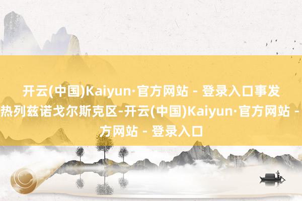 开云(中国)Kaiyun·官方网站 - 登录入口 事发地方位于热列兹诺戈尔斯克区-开云(中国)Kaiyun·官方网站 - 登录入口