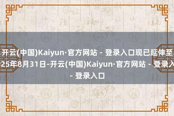 开云(中国)Kaiyun·官方网站 - 登录入口现已延伸至2025年8月31日-开云(中国)Kaiyun·官方网站 - 登录入口