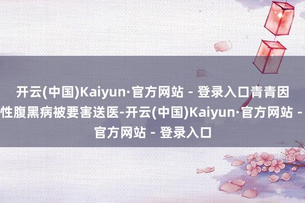 开云(中国)Kaiyun·官方网站 - 登录入口青青因严重先天性腹黑病被要害送医-开云(中国)Kaiyun·官方网站 - 登录入口