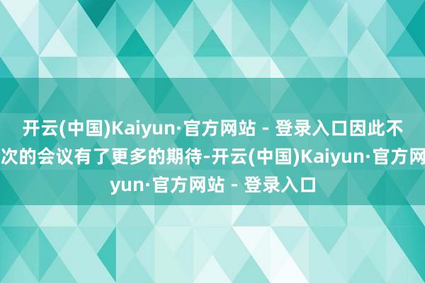 开云(中国)Kaiyun·官方网站 - 登录入口因此不少东谈主对此次的会议有了更多的期待-开云(中国)Kaiyun·官方网站 - 登录入口