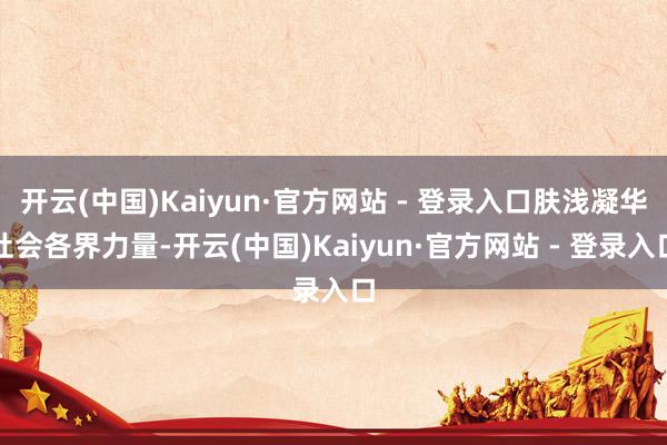 开云(中国)Kaiyun·官方网站 - 登录入口肤浅凝华社会各界力量-开云(中国)Kaiyun·官方网站 - 登录入口