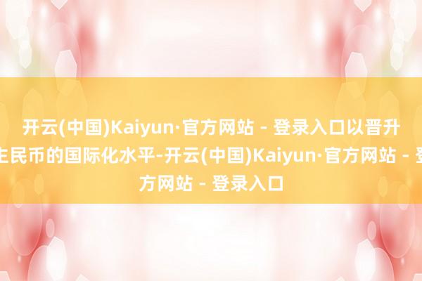 开云(中国)Kaiyun·官方网站 - 登录入口以晋升东说念主民币的国际化水平-开云(中国)Kaiyun·官方网站 - 登录入口