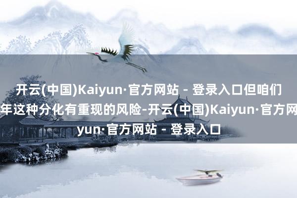开云(中国)Kaiyun·官方网站 - 登录入口但咱们以为本年下半年这种分化有重现的风险-开云(中国)Kaiyun·官方网站 - 登录入口