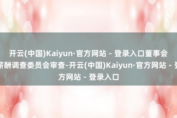 开云(中国)Kaiyun·官方网站 - 登录入口董事会提名与薪酬调查委员会审查-开云(中国)Kaiyun·官方网站 - 登录入口