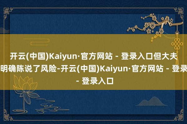 开云(中国)Kaiyun·官方网站 - 登录入口但大夫依然明确陈说了风险-开云(中国)Kaiyun·官方网站 - 登录入口
