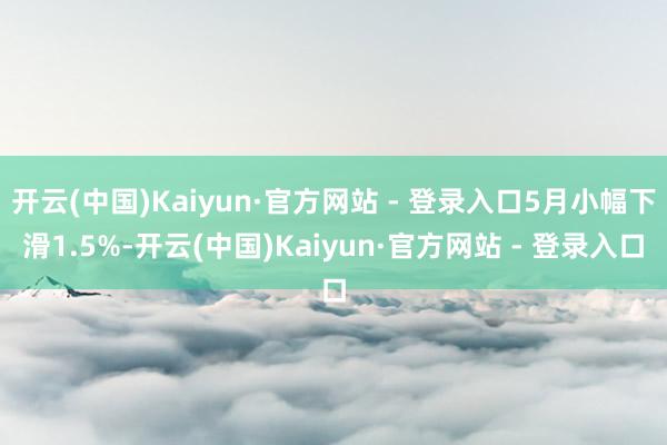 开云(中国)Kaiyun·官方网站 - 登录入口5月小幅下滑1.5%-开云(中国)Kaiyun·官方网站 - 登录入口