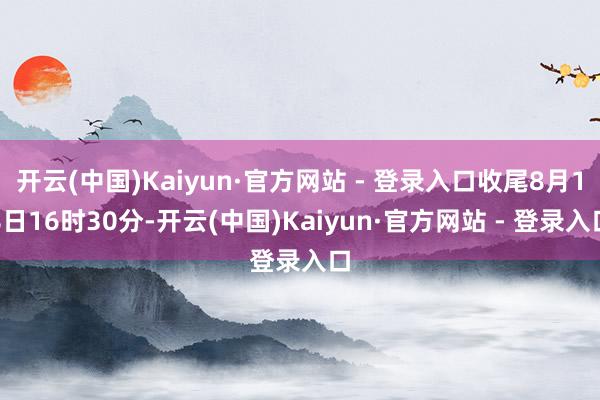 开云(中国)Kaiyun·官方网站 - 登录入口收尾8月18日16时30分-开云(中国)Kaiyun·官方网站 - 登录入口