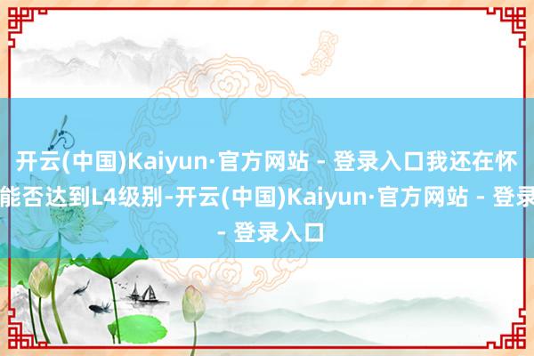 开云(中国)Kaiyun·官方网站 - 登录入口我还在怀疑它能否达到L4级别-开云(中国)Kaiyun·官方网站 - 登录入口
