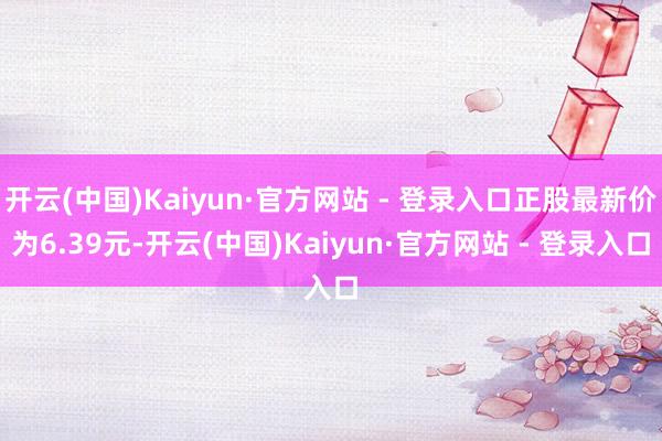开云(中国)Kaiyun·官方网站 - 登录入口正股最新价为6.39元-开云(中国)Kaiyun·官方网站 - 登录入口