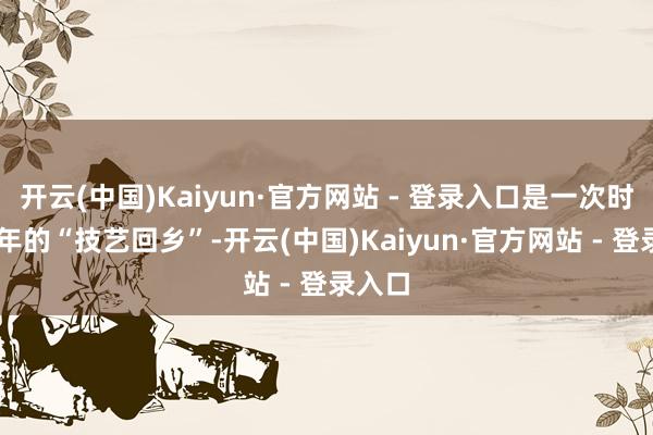 开云(中国)Kaiyun·官方网站 - 登录入口是一次时隔33年的“技艺回乡”-开云(中国)Kaiyun·官方网站 - 登录入口