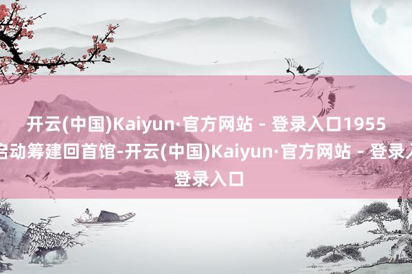开云(中国)Kaiyun·官方网站 - 登录入口1955年启动筹建回首馆-开云(中国)Kaiyun·官方网站 - 登录入口