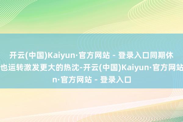 开云(中国)Kaiyun·官方网站 - 登录入口同期休闲率的跳升也运转激发更大的热沈-开云(中国)Kaiyun·官方网站 - 登录入口