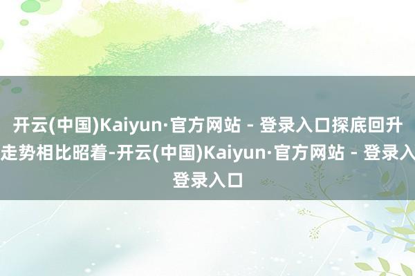 开云(中国)Kaiyun·官方网站 - 登录入口探底回升的走势相比昭着-开云(中国)Kaiyun·官方网站 - 登录入口