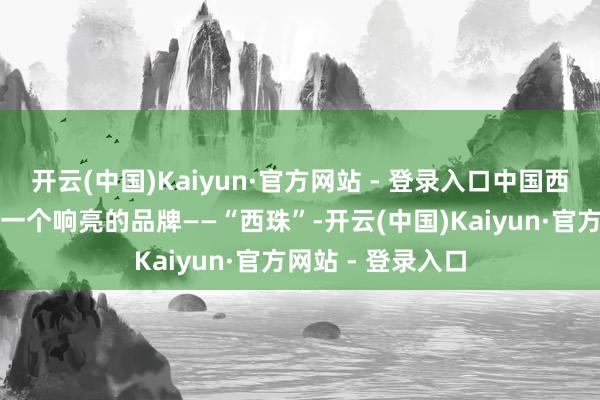 开云(中国)Kaiyun·官方网站 - 登录入口中国西部珍珠产业有了一个响亮的品牌——“西珠”-开云(中国)Kaiyun·官方网站 - 登录入口