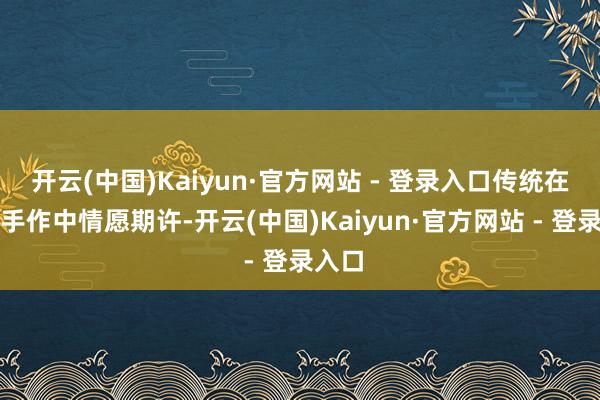 开云(中国)Kaiyun·官方网站 - 登录入口传统在代代手作中情愿期许-开云(中国)Kaiyun·官方网站 - 登录入口