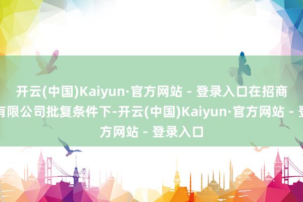 开云(中国)Kaiyun·官方网站 - 登录入口在招商局集团有限公司批复条件下-开云(中国)Kaiyun·官方网站 - 登录入口