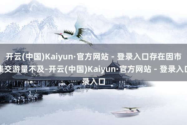 开云(中国)Kaiyun·官方网站 - 登录入口存在因市集交游量不及-开云(中国)Kaiyun·官方网站 - 登录入口