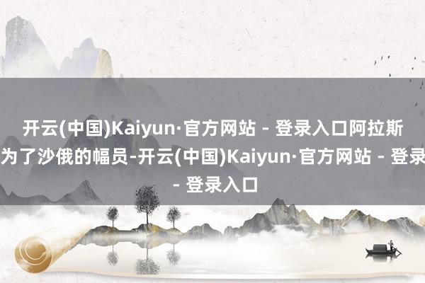 开云(中国)Kaiyun·官方网站 - 登录入口阿拉斯加成为了沙俄的幅员-开云(中国)Kaiyun·官方网站 - 登录入口