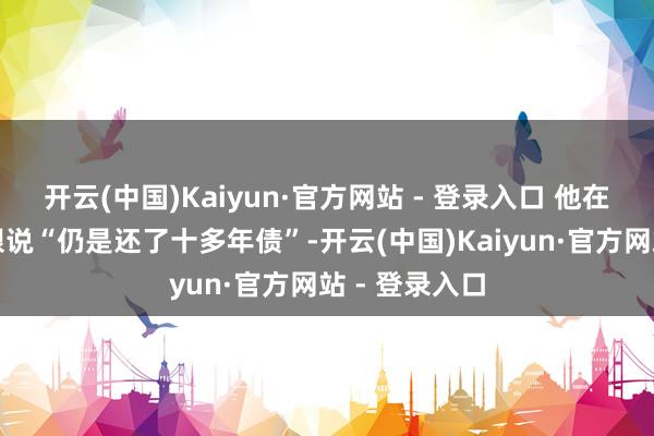开云(中国)Kaiyun·官方网站 - 登录入口 他在直播间红着眼说“仍是还了十多年债”-开云(中国)Kaiyun·官方网站 - 登录入口