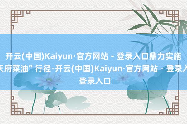 开云(中国)Kaiyun·官方网站 - 登录入口鼎力实施“天府菜油”行径-开云(中国)Kaiyun·官方网站 - 登录入口