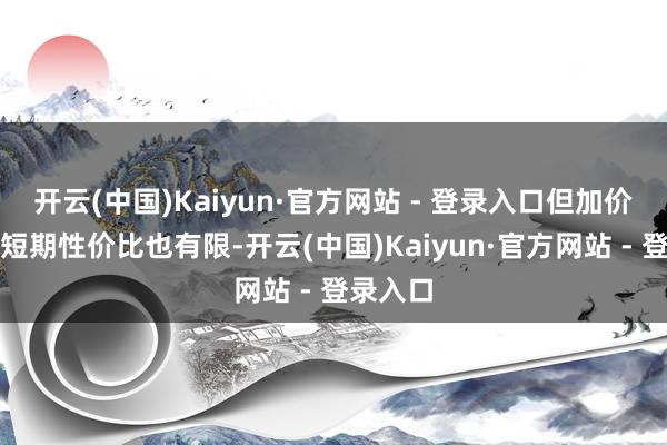 开云(中国)Kaiyun·官方网站 - 登录入口但加价周期的短期性价比也有限-开云(中国)Kaiyun·官方网站 - 登录入口