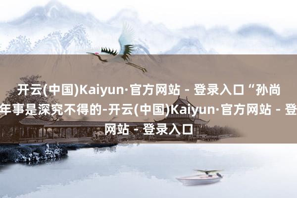 开云(中国)Kaiyun·官方网站 - 登录入口“孙尚香”的年事是深究不得的-开云(中国)Kaiyun·官方网站 - 登录入口