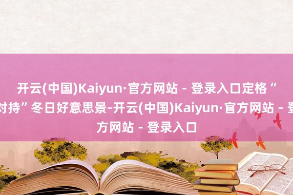 开云(中国)Kaiyun·官方网站 - 登录入口定格“高原蓝对持”冬日好意思景-开云(中国)Kaiyun·官方网站 - 登录入口