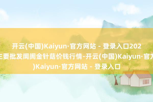 开云(中国)Kaiyun·官方网站 - 登录入口2026年1月8日寰宇主要批发阛阓金针菇价钱行情-开云(中国)Kaiyun·官方网站 - 登录入口