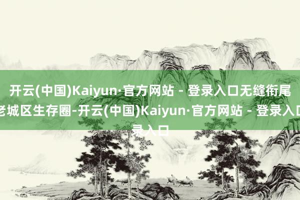 开云(中国)Kaiyun·官方网站 - 登录入口无缝衔尾老城区生存圈-开云(中国)Kaiyun·官方网站 - 登录入口