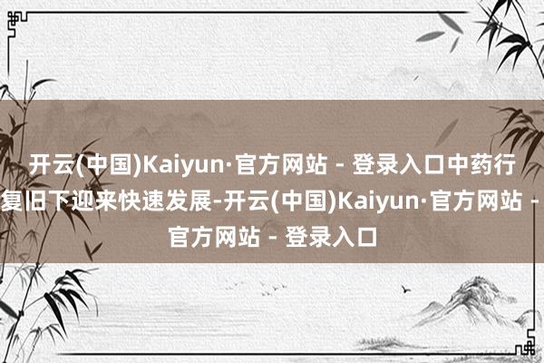 开云(中国)Kaiyun·官方网站 - 登录入口中药行业在政策复旧下迎来快速发展-开云(中国)Kaiyun·官方网站 - 登录入口