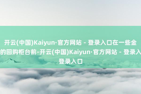 开云(中国)Kaiyun·官方网站 - 登录入口在一些金店的回购柜台前-开云(中国)Kaiyun·官方网站 - 登录入口