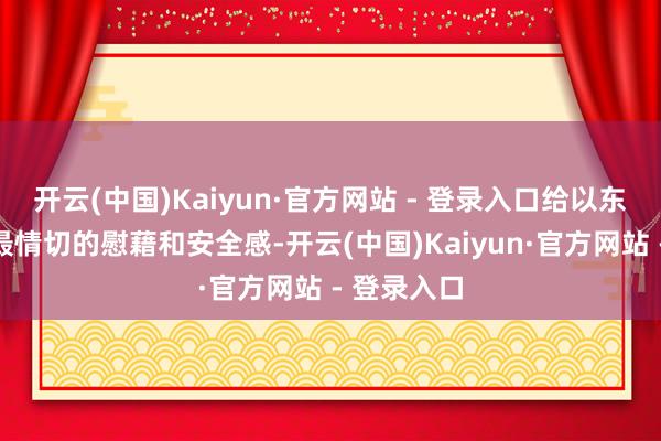 开云(中国)Kaiyun·官方网站 - 登录入口给以东说念主们最情切的慰藉和安全感-开云(中国)Kaiyun·官方网站 - 登录入口