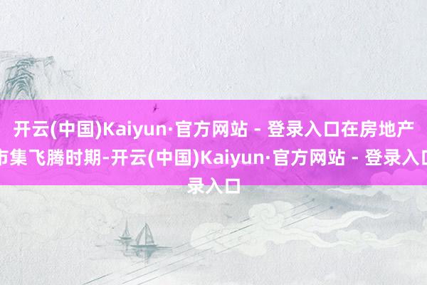 开云(中国)Kaiyun·官方网站 - 登录入口在房地产市集飞腾时期-开云(中国)Kaiyun·官方网站 - 登录入口