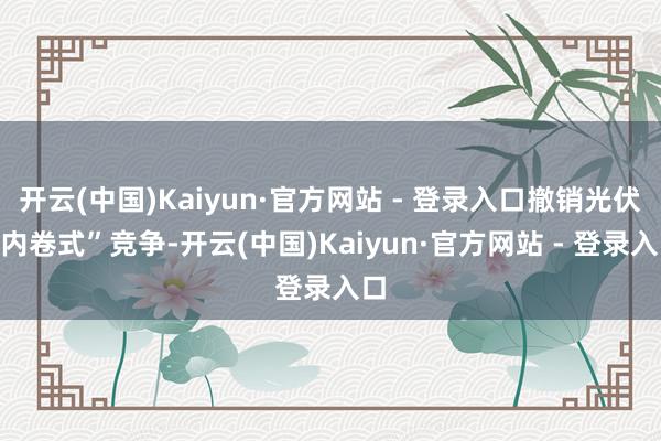 开云(中国)Kaiyun·官方网站 - 登录入口撤销光伏“内卷式”竞争-开云(中国)Kaiyun·官方网站 - 登录入口